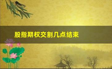 “股指期权交割几点结束(股指期权交易)”/