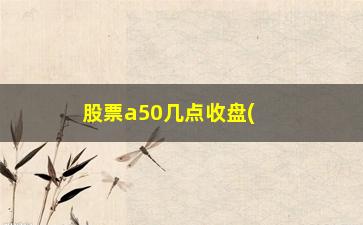 “股票a50几点收盘(股票a50几点收盘的)”/