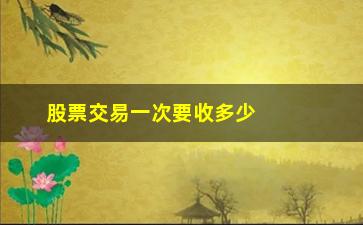 “股票交易一次要收多少费用，详解股票交易费用计算方法”/