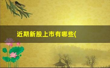 “近期新股上市有哪些(最近2个月上市的股票)”/